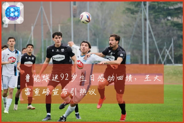 鲁能球迷92岁生日感动回馈，王大雷重磅宣布引热议