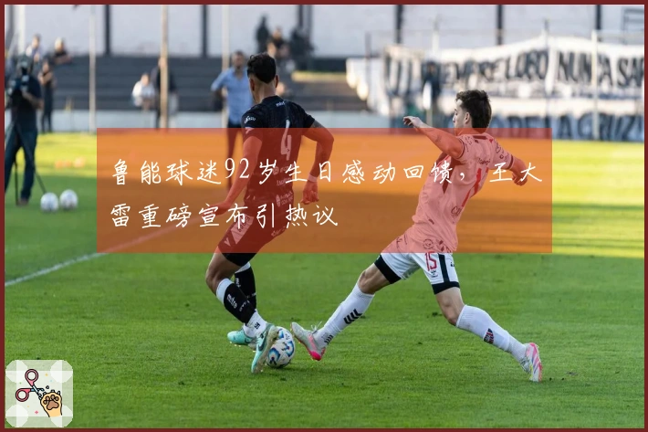 鲁能球迷92岁生日感动回馈，王大雷重磅宣布引热议