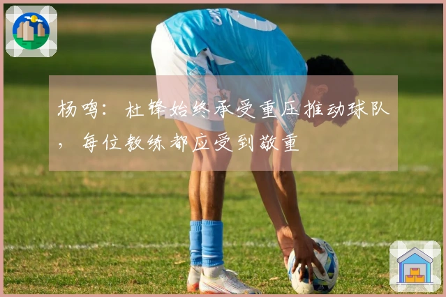 杨鸣：杜锋始终承受重压推动球队，每位教练都应受到敬重