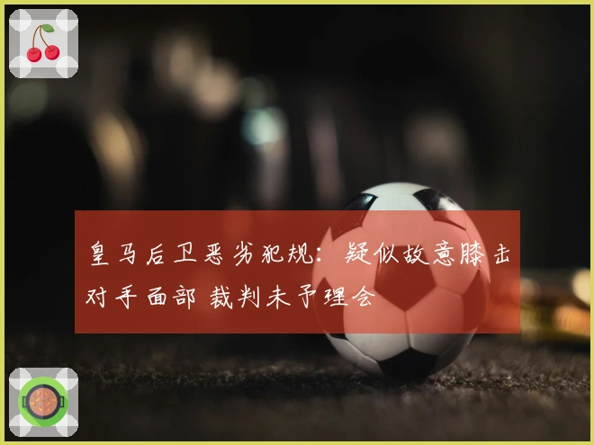 皇马后卫恶劣犯规：疑似故意膝击对手面部 裁判未予理会