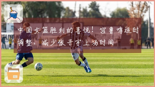 中国女篮胜利的喜悦！宫鲁鸣适时调整，减少张子宇上场时间