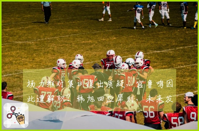 杨力维对集训提出质疑，宫鲁鸣因此遭解职？韩旭回应犀利，未来发展规划揭晓。