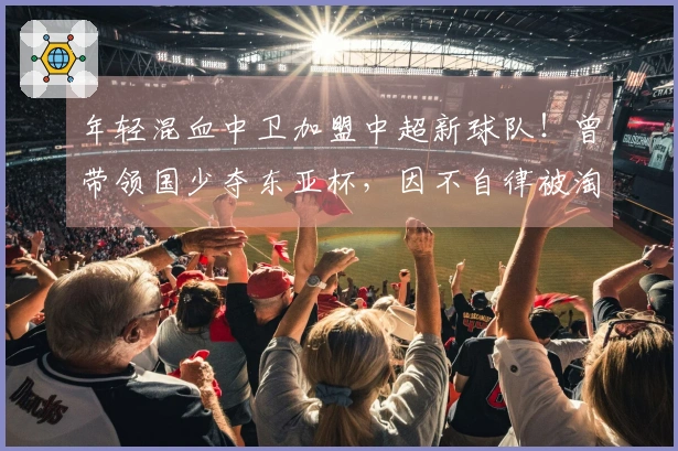 年轻混血中卫加盟中超新球队！曾带领国少夺东亚杯，因不自律被淘汰