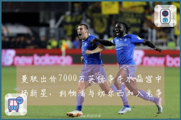 曼联出价7000万英镑争夺水晶宫中场新星，利物浦与切尔西加入竞争