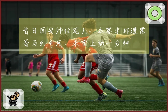 昔日国安帅位宠儿，本赛季却遭蒙哥马利弃用，未曾上场一分钟