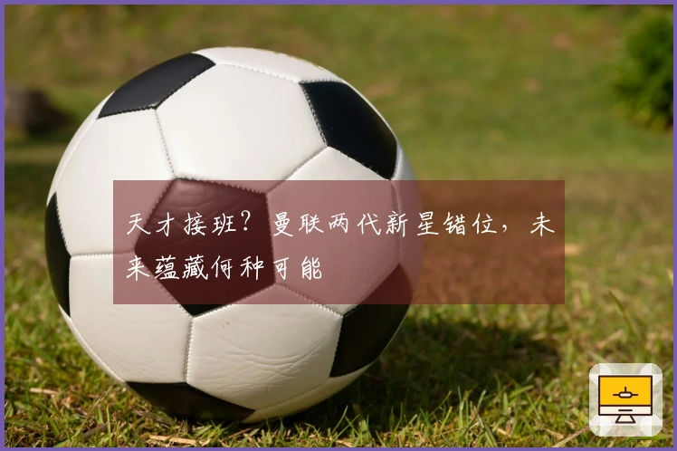 天才接班？曼联两代新星错位，未来蕴藏何种可能