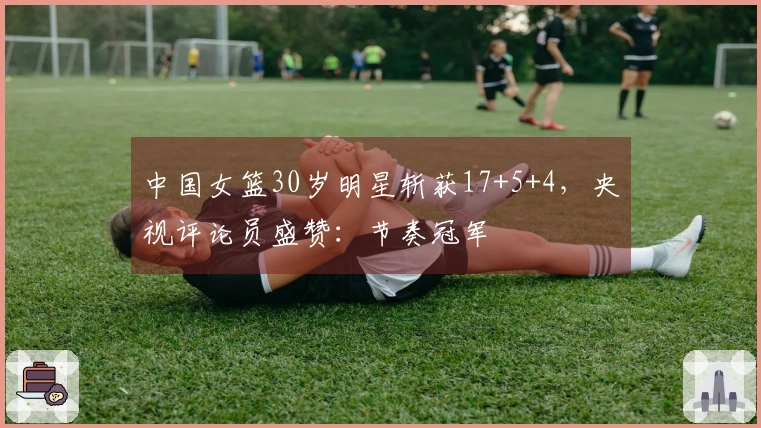 中国女篮30岁明星斩获17+5+4，央视评论员盛赞：节奏冠军