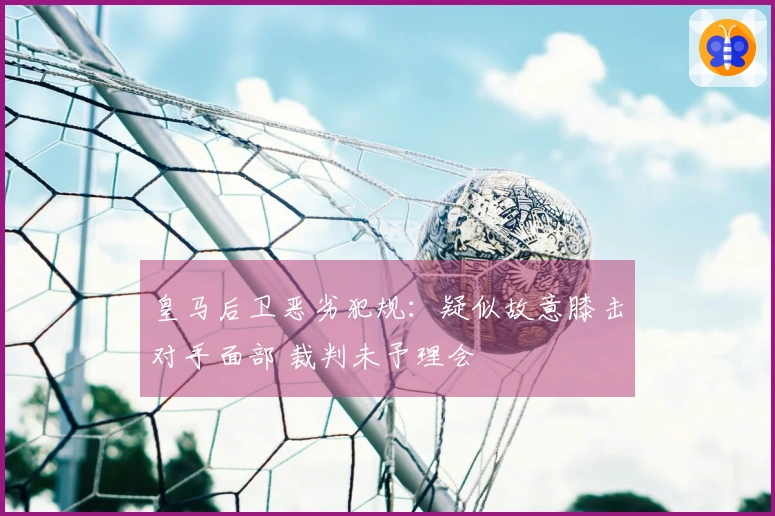 皇马后卫恶劣犯规：疑似故意膝击对手面部 裁判未予理会