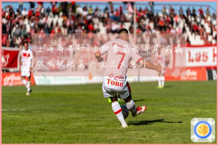 上海海港4-1击败青岛西海岸 武磊双响破纪录 产生三大意外