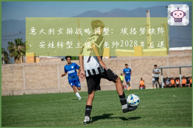 意大利女排战略调整：埃格努缺阵，安娃转型主攻，老帅2028年后退役