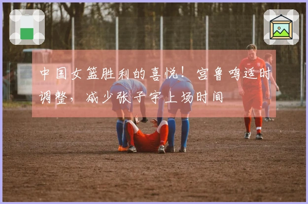 中国女篮胜利的喜悦！宫鲁鸣适时调整，减少张子宇上场时间