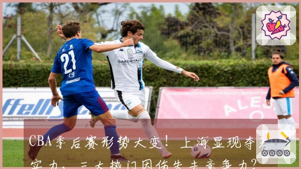 CBA季后赛形势大变！上海显现夺冠实力，三大热门因伤失去竞争力？